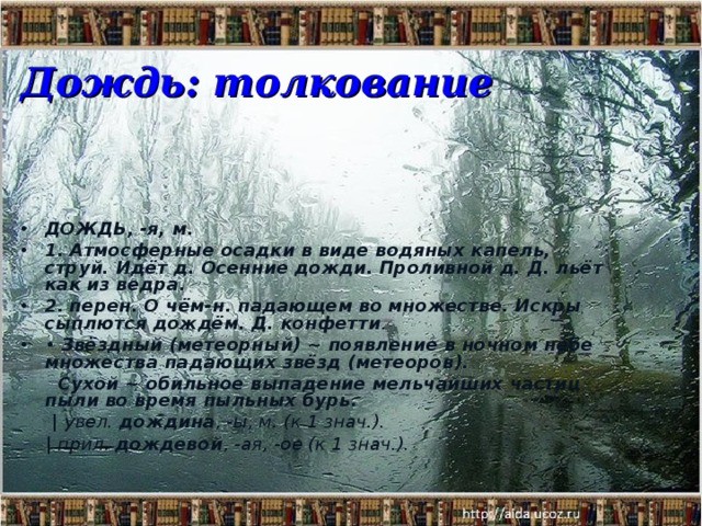 Дождь: толкование ДОЖДЬ, -я, м. 1.  Атмосферные осадки в виде водяных капель, струй. Идёт д. Осенние дожди. Проливной д. Д. льёт как из ведра. 2.  перен. О чём-н. падающем во множестве. Искры сыплются дождём. Д. конфетти . • Звёздный (метеорный) ~  появление в ночном небе множества падающих звёзд (метеоров).  Сухой ~  обильное выпадение мельчайших частиц пыли во время пыльных бурь.  | увел. дождина , -ы, м. (к 1 знач.).  | прил. дождевой , -ая, -ое (к 1 знач.).