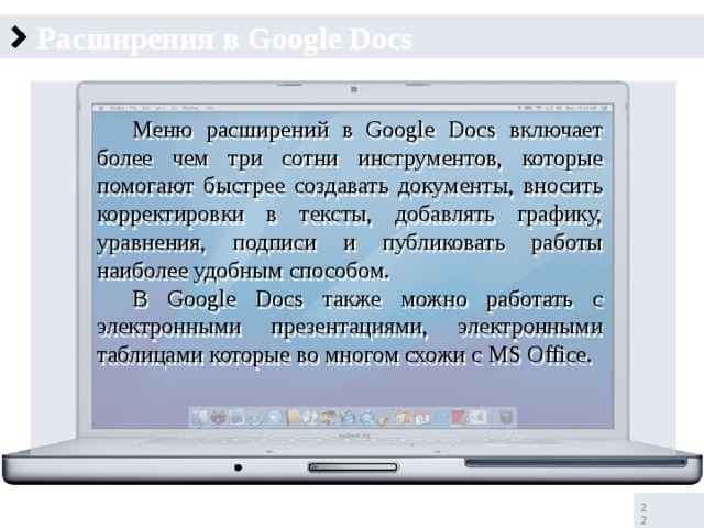 Расширения в Google Docs  Меню расширений в Google Docs включает более чем три сотни инструментов, которые помогают быстрее создавать документы, вносить корректировки в тексты, добавлять графику, уравнения, подписи и публиковать работы наиболее удобным способом.  В Google Docs также можно работать с электронными презентациями, электронными таблицами которые во многом схожи с MS Office.