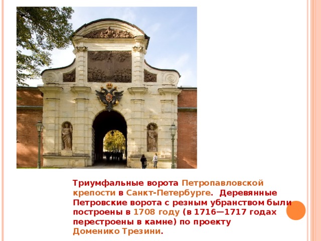 Триумфальные ворота  Петропавловской крепости  в  Санкт-Петербурге .  Деревянные Петровские ворота с резным убранством были построены в  1708 году  (в 1716—1717 годах перестроены в камне) по проекту  Доменико Трезини .