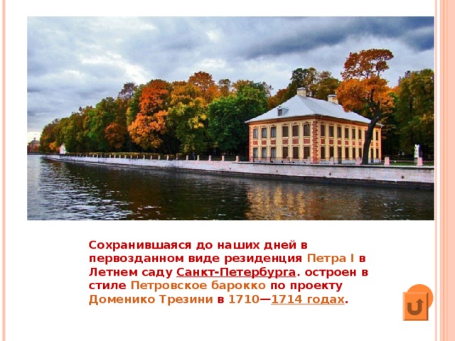 Сохранившаяся до наших дней в первозданном виде резиденция  Петра I  в  Летнем саду   Санкт-Петербурга . остроен в стиле  Петровское барокко  по проекту  Доменико Трезини  в  1710 — 1714 годах . 