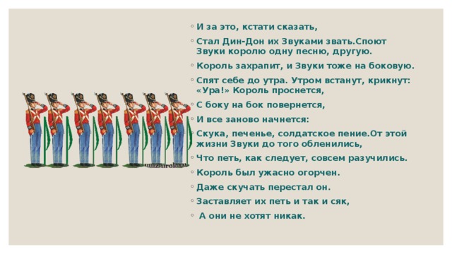 И за это, кстати сказать, Стал Дин-Дон их Звуками звать.Споют Звуки королю одну песню, другую. Король захрапит, и Звуки тоже на боковую. Спят себе до утра. Утром встанут, крикнут: «Ура!» Король проснется, С боку на бок повернется, И все заново начнется: Скука, печенье, солдатское пение.От этой жизни Звуки до того обленились, Что петь, как следует, совсем разучились. Король был ужасно огорчен. Даже скучать перестал он. Заставляет их петь и так и сяк,  А они не хотят никак.