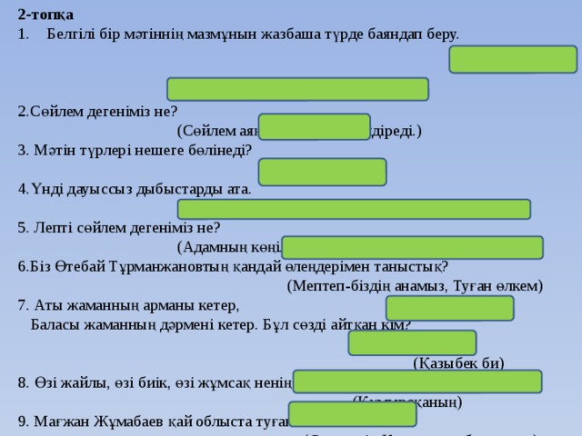 2-топқа Белгілі бір мәтіннің мазмұнын жазбаша түрде баяндап беру.  (Мазмұндама) 2.Сөйлем дегеніміз не?  (Сөйлем аяқталған ойды білдіреді.) 3. Мәтін түрлері нешеге бөлінеді?  (3-ке) 4.Үнді дауыссыз дыбыстарды ата.  ( л,м,н,ң,р,й,(у) ) 5. Лепті сөйлем дегеніміз не?  (Адамның көңіл күйін, сезімін білдіретін сөйлем.) 6.Біз Өтебай Тұрманжановтың қандай өлеңдерімен таныстық?  (Мептеп-біздің анамыз, Туған өлкем) 7. Аты жаманның арманы кетер,  Баласы жаманның дәрмені кетер. Бұл сөзді айтқан кім?  (Қазыбек би) 8. Өзі жайлы, өзі биік, өзі жұмсақ ненің мекен?  (Құмырсқаның) 9. Мағжан Жұмабаев қай облыста туған?  (Солтүстік Қазақстан облысында) 10. Шерсіз сөзінің мағынасы қандай?  (қайғы-мұңсыз)