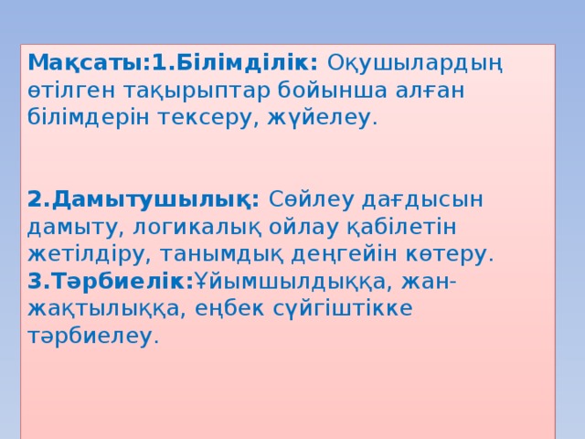 Мақсаты:1.Білімділік: Оқушылардың өтілген тақырыптар бойынша алған білімдерін тексеру, жүйелеу. 2.Дамытушылық: Сөйлеу дағдысын дамыту, логикалық ойлау қабілетін жетілдіру, танымдық деңгейін көтеру. 3.Тәрбиелік: Ұйымшылдыққа, жан-жақтылыққа, еңбек сүйгіштікке тәрбиелеу.