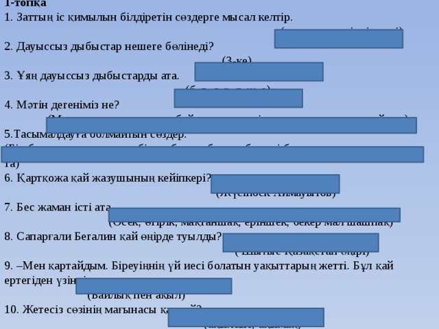 1-топқа  1. Заттың іс қимылын білдіретін сөздерге мысал келтір.  (отырды, жүгірді,келді)  2. Дауыссыз дыбыстар нешеге бөлінеді?  (3-ке)  3. Ұяң дауыссыз дыбыстарды ата.  (б, в, г, ғ, д, ж, з)  4. Мәтін дегеніміз не?  (Мағына жағынан өзара байланысқан екі немесе одан да көп сөйлем)  5.Тасымалдауға болмайтын сөздер.  (Бір буынды сөздер және бір дыбысты буыны бар екі буынды сөздер: а-ю, а-та)  6. Қартқожа қай жазушының кейіпкері?  (Жүсіпбек Аймауытов)  7. Бес жаман істі ата.  (Өсек, өтірік, мақтаншақ, еріншек, бекер мал шашпақ)  8. Сапарғали Бегалин қай өңірде туылды?  ( Шығыс Қазақстан өңірі)  9. –Мен қартайдым. Біреуіңнің үй иесі болатын уақыттарың жетті. Бұл қай ертегіден үзінді.  (Байлық пен ақыл)  10. Жетесіз сөзінің мағынасы қандай?  (ақылсыз, ақымақ)