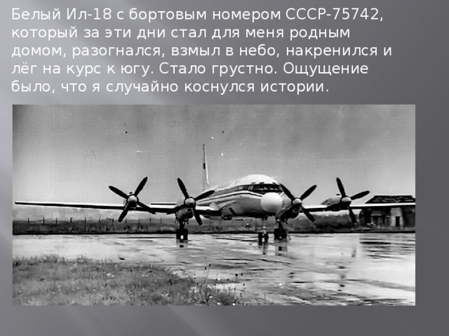 Белый Ил-18 с бортовым номером СССР-75742, который за эти дни стал для меня родным домом, разогнался, взмыл в небо, накренился и лёг на курс к югу. Стало грустно. Ощущение было, что я случайно коснулся истории.