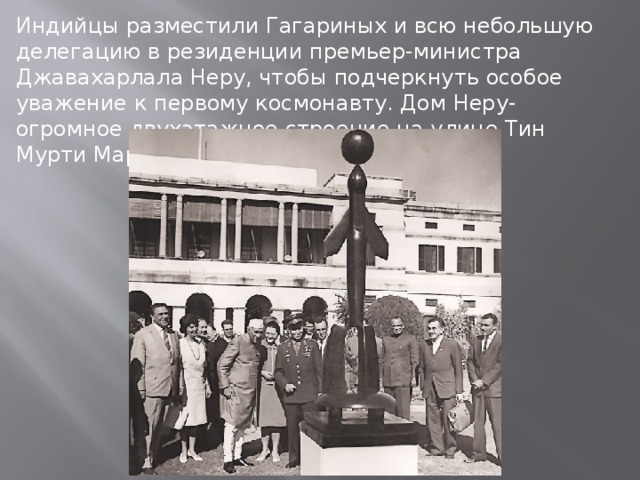Индийцы разместили Гагариных и всю небольшую делегацию в резиденции премьер-министра Джавахарлала Неру, чтобы подчеркнуть особое уважение к первому космонавту. Дом Неру- огромное двухэтажное строение на улице Тин Мурти Марг.