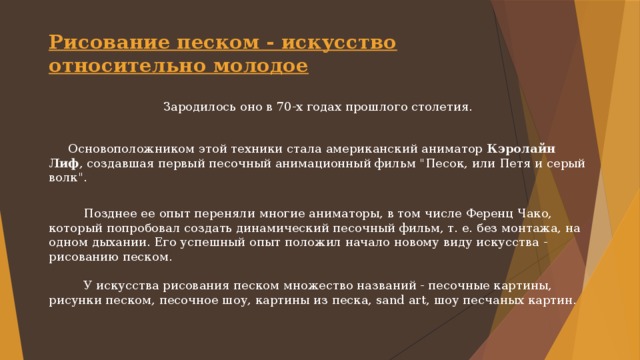 Рисование песком - искусство относительно молодое   Зародилось оно в 70-х годах прошлого столетия.  Основоположником этой техники стала американский аниматор Кэролайн Лиф , создавшая первый песочный анимационный фильм 