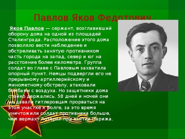 Павлов Яков Федотович   Яков Павлов — сержант, возглавивший оборону дома на одной из площадей Сталинграда. Расположение этого дома позволяло вести наблюдение и обстреливать занятую противником часть города на за­пад, север и юг на расстояние более километра. Группа солдат во гла­ве с Павловым захватила опорный пункт. Немцы подвергли его не­прерывному артиллерийскому и минометному обстрелу, атаковали бомбами с воздуха. Но защитники дома стойко держались. 58 дней и ночей они не давали гитлеровцам прорваться на этом участке к Волге, за это время уничтожили солдат противника больше, чем вермахт по­терял при взятии Парижа.