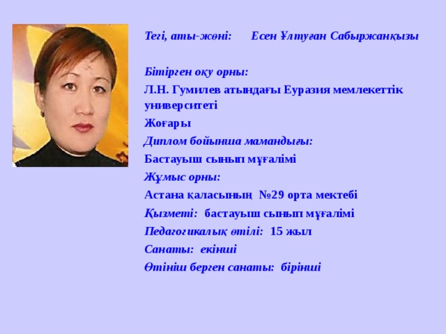 Тегі, аты-жөні: Есен Ұлтуған Сабыржанқызы  Бітірген оқу орны: Л.Н. Гумилев атындағы Еуразия мемлекеттік университеті Жоғары Диплом бойынша мамандығы: Бастауыш сынып мұғалімі Жұмыс орны: Астана қаласының  №29 орта мектебі Қызметі: бастауыш сынып мұғалімі Педагогикалық өтілі: 15 жыл Санаты:  екінші Өтініш берген санаты: бірінші