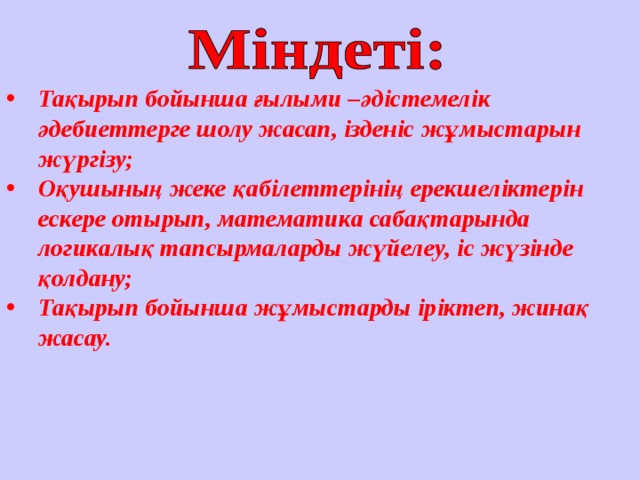 Тақырып бойынша ғылыми –әдістемелік әдебиеттерге шолу жасап, ізденіс жұмыстарын жүргізу; Оқушының жеке қабілеттерінің ерекшеліктерін ескере отырып, математика сабақтарында логикалық тапсырмаларды жүйелеу, іс жүзінде қолдану; Тақырып бойынша жұмыстарды іріктеп, жинақ жасау.