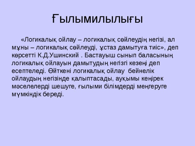 Ғылымилылығы  «Логикалық ойлау – логикалық сөйлеудің негізі, ал мұны – логикалық сөйлеуді, ұстаз дамытуға тиіс», деп көрсетті К.Д.Ушинский . Бастауыш сынып баласының логикалық ойлауын дамытудың негізгі кезеңі деп есептеледі. Өйткені логикалық ойлау  бейнелік ойлаудың негізінде қалыптасады, ауқымы кеңірек мәселелерді шешуге, ғылыми білімдерді меңгеруге мүмкіндік береді.