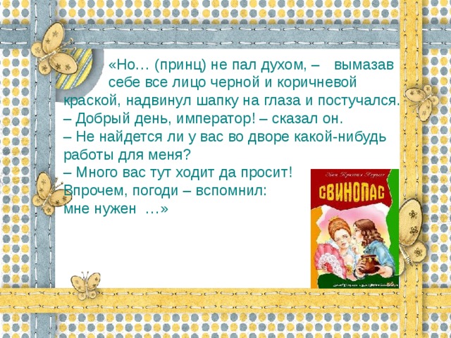 «Но… (принц) не пал духом, –  вымазав  себе все лицо черной и коричневой  краской, надвинул шапку на глаза и постучался.  – Добрый день, император! – сказал он.  – Не найдется ли у вас во дворе какой-нибудь работы для меня?  – Много вас тут ходит да просит! Впрочем, погоди – вспомнил: мне нужен  …»