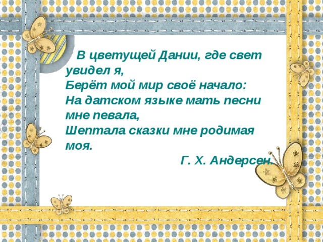 В цветущей Дании, где свет увидел я, Берёт мой мир своё начало: На датском языке мать песни мне певала, Шептала сказки мне родимая моя.  Г. Х. Андерсен.