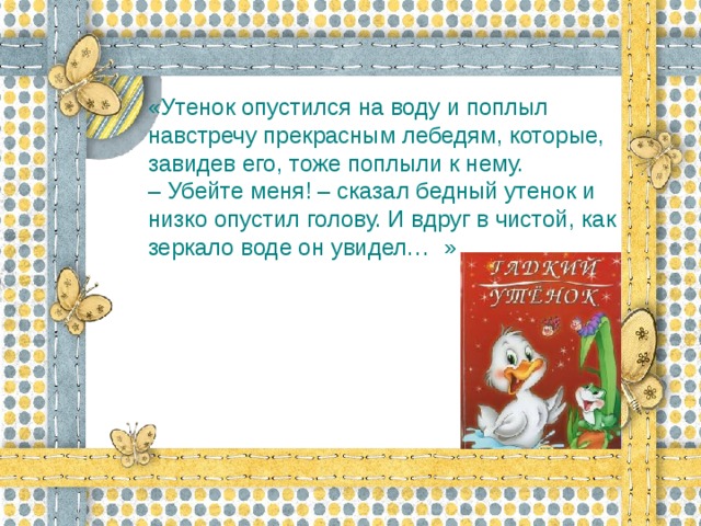 «Утенок опустился на воду и поплыл навстречу прекрасным лебедям, которые, завидев его, тоже поплыли к нему.  – Убейте меня! – сказал бедный утенок и низко опустил голову. И вдруг в чистой, как зеркало воде он увидел…  »