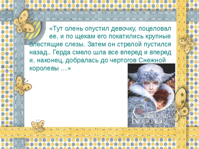 «Тут олень опустил девочку, поцеловал  ее, и по щекам его покатились крупные блестящие слезы. Затем он стрелой пустился назад.. Герда смело шла все вперед и вперед и, наконец, добралась до чертогов Снежной королевы …»