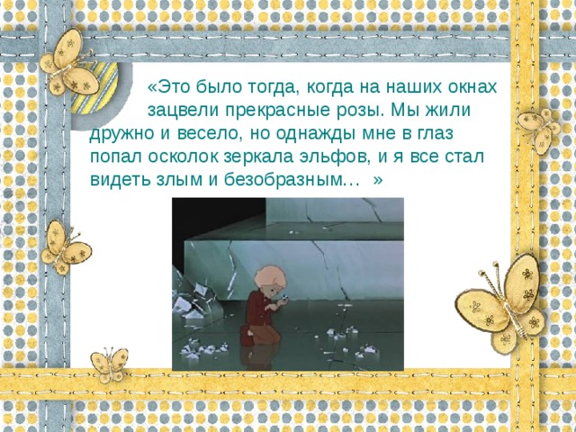 «Это было тогда, когда на наших окнах  зацвели прекрасные розы. Мы жили дружно и весело, но однажды мне в глаз попал осколок зеркала эльфов, и я все стал видеть злым и безобразным…  »