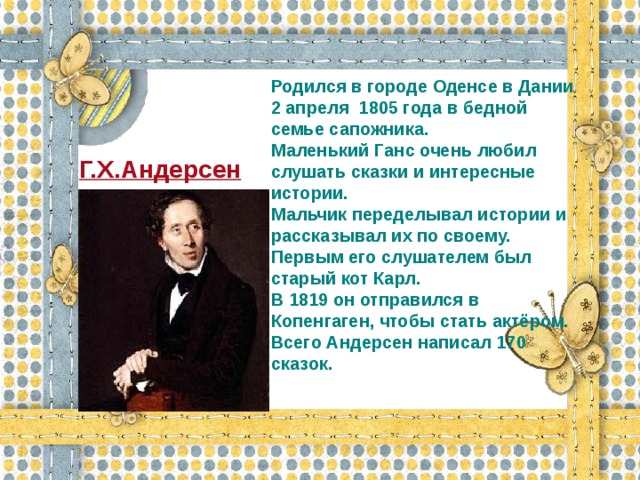 Родился в городе Оденсе в Дании 2 апреля 1805 года в бедной семье сапожника. Маленький Ганс очень любил слушать сказки и интересные истории. Мальчик переделывал истории и рассказывал их по своему. Первым его слушателем был старый кот Карл. В 1819 он отправился в Копенгаген, чтобы стать актёром. Всего Андерсен написал 170 сказок.  Г.Х.Андерсен