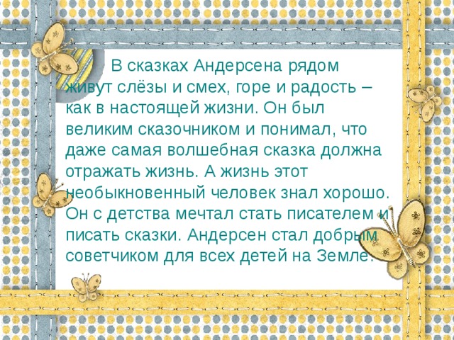 В сказках Андерсена рядом  живут слёзы и смех, горе и радость – как в настоящей жизни. Он был великим сказочником и понимал, что даже самая волшебная сказка должна отражать жизнь. А жизнь этот необыкновенный человек знал хорошо. Он с детства мечтал стать писателем и писать сказки. Андерсен стал добрым советчиком для всех детей на Земле.