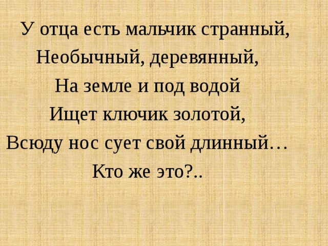 У отца есть мальчик странный, Необычный, деревянный, На земле и под водой Ищет ключик золотой, Всюду нос сует свой длинный… Кто же это?..