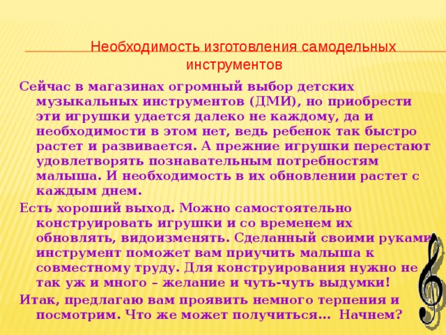 Необходимость изготовления самодельных инструментов Сейчас в магазинах огромный выбор детских музыкальных инструментов (ДМИ), но приобрести эти игрушки удается далеко не каждому, да и необходимости в этом нет, ведь ребенок так быстро растет и развивается. А прежние игрушки перестают удовлетворять познавательным потребностям малыша. И необходимость в их обновлении растет с каждым днем. Есть хороший выход. Можно самостоятельно конструировать игрушки и со временем их обновлять, видоизменять. Сделанный своими руками инструмент поможет вам приучить малыша к совместному труду. Для конструирования нужно не так уж и много – желание и чуть-чуть выдумки! Итак, предлагаю вам проявить немного терпения и посмотрим. Что же может получиться… Начнем?