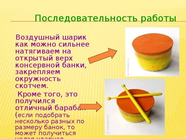 Последовательность работы  Воздушный шарик как можно сильнее натягиваем на открытый верх консервной банки, закрепляем окружность скотчем.  Кроме того, это получился отличный барабан ( если подобрать несколько разных по размеру банок, то может получиться целая ударная установка).