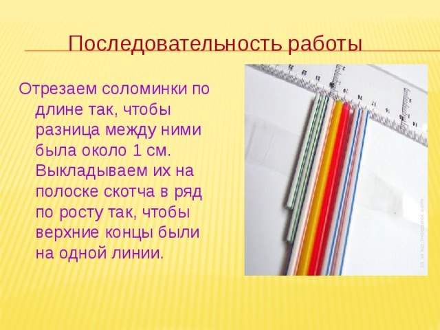 Последовательность работы Отрезаем соломинки по длине так, чтобы разница между ними была около 1 см. Выкладываем их на полоске скотча в ряд по росту так, чтобы верхние концы были на одной линии.