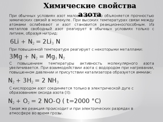 Химические свойства азота При обычных условиях азот малоактивен. Это объясняется прочностью химических связей в молекуле. При высоких температурах связи между атомами ослабевают и азот становится реакционноспособным. Из металлов свободный азот реагирует в обычных условиях только с литием, образуя нитрид:  6Li + N 2 = 2Li 3 N При повышенной температуре реагирует с некоторыми металлами: 3Mg + N 2 = Mg 3 N 2 С повышением температуры активность молекулярного азота увеличивается. При взаимодействии азота с водородом при нагревании, повышенном давлении и присутствии катализатора образуется аммиак: N 2 + 3H 2 = 2 NH 3 С кислородом азот соединяется только в электрической дуге с образованием оксида азота (II): N 2 + O 2 = 2 NO-Q ( t=2000 ° C ) Такая же реакция происходит и при электрических разрядах в атмосфере во время грозы.
