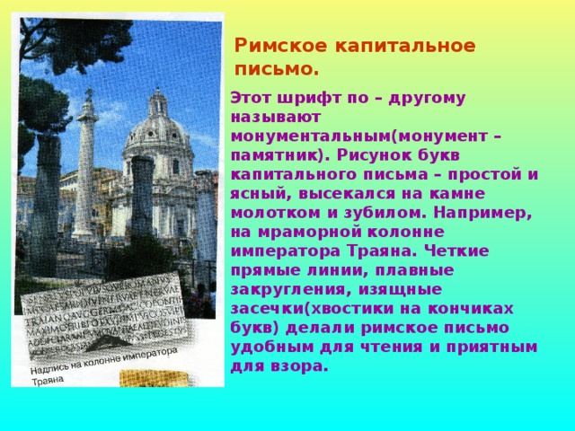 Римское капитальное письмо. Этот шрифт по – другому называют монументальным(монумент – памятник). Рисунок букв капитального письма – простой и ясный, высекался на камне молотком и зубилом. Например, на мраморной колонне императора Траяна. Четкие прямые линии, плавные закругления, изящные засечки(хвостики на кончиках букв) делали римское письмо удобным для чтения и приятным для взора.