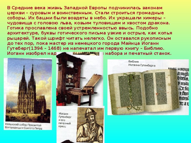 В Средние века жизнь Западной Европы подчинилась законам церкви – суровым и воинственным. Стали строиться громадные соборы. Их башни были воздеты в небо. Их украшали химеры – чудовища с головою льва, козьим туловищем и хвостом дракона. Готика прославлена своей устремленностью ввысь. Подобно архитектуре, буквы готического письма узкие и острые, как копья рыцарей. Такой шрифт читать нелегко. Он оставался рукописным до тех пор, пока мастер из немецкого города Майнца Иоганн Гутеберг(1394 – 1468) не напечатал им первую книгу – Библию. Иоганн изобрел надежные литеры для набора и печатный станок.