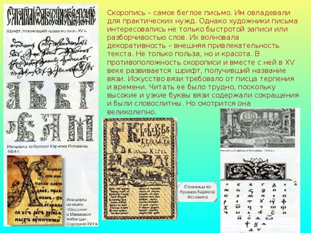 Скоропись – самое беглое письмо. Им овладевали для практических нужд. Однако художники письма интересовались не только быстротой записи или разборчивостью слов. Их волновала декоративность – внешняя привлекательность текста. Не только польза, но и красота. В противоположность скорописи и вместе с ней в XV веке развивается шрифт, получивший название вязи. Искусство вязи требовало от писца терпения и времени. Читать ее было трудно, поскольку высокие и узкие буквы вязи содержали сокращения и были словослитны. Но смотрится она великолепно.