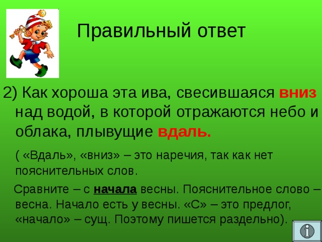 Правильный ответ  2) Как хороша эта ива, свесившаяся вниз над водой, в которой отражаются небо и облака, плывущие вдаль.  ( «Вдаль», «вниз» – это наречия, так как нет пояснительных слов.  Сравните – с начала весны. Пояснительное слово – весна. Начало есть у весны. «С» – это предлог, «начало» – сущ. Поэтому пишется раздельно).