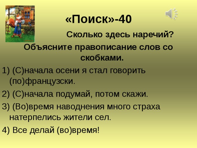 « Поиск » -40  Сколько здесь наречий? Объясните правописание слов со скобками. 1) (С)начала осени я стал говорить (по)французски. 2) (С)начала подумай, потом скажи. 3) (Во)время наводнения много страха натерпелись жители сел. 4) Все делай (во)время!