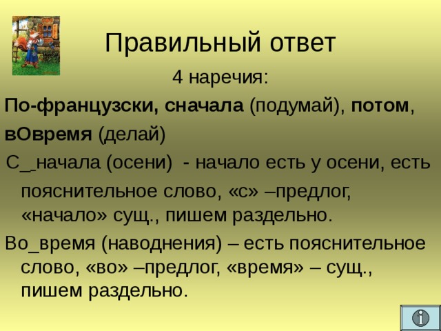 Правильный ответ 4 наречия: По-французски, сначала (подумай), потом , вОвремя (делай) С_  начала (осени) - начало есть у осени, есть  пояснительное слово, «с» –предлог, «начало» сущ., пишем раздельно. Во_время (наводнения) – есть пояснительное слово, «во» –предлог, «время» – сущ., пишем раздельно.