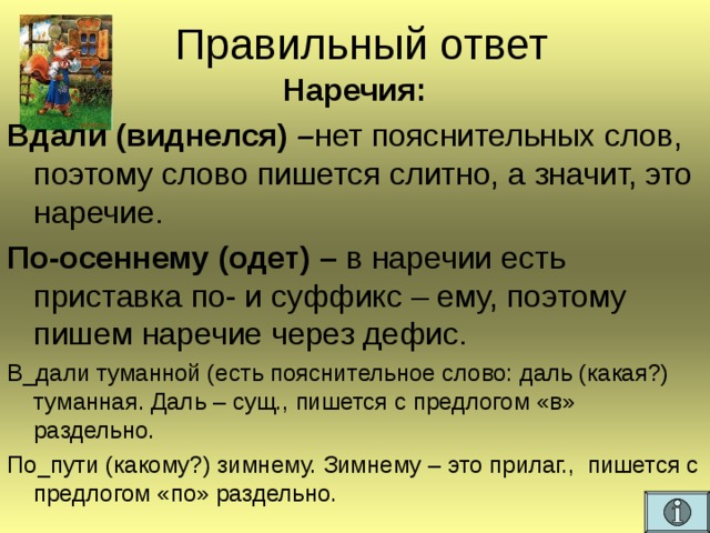 Правильный ответ Наречия: Вдали (виднелся) – нет пояснительных слов, поэтому слово пишется слитно, а значит, это наречие. По-осеннему (одет) – в наречии есть приставка по- и суффикс – ему, поэтому пишем наречие через дефис. В_дали туманной (есть пояснительное слово: даль (какая?) туманная. Даль – сущ., пишется с предлогом «в» раздельно. По_пути (какому?) зимнему. Зимнему – это прилаг., пишется с предлогом «по» раздельно.