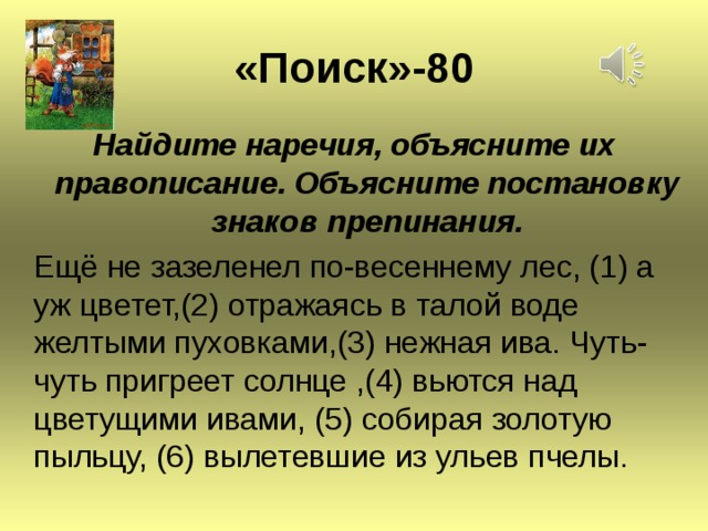 « Поиск » -80 Найдите наречия, объясните их правописание. Объясните постановку знаков препинания.  Ещё не зазеленел по-весеннему лес, (1) а уж цветет,(2) отражаясь в талой воде желтыми пуховками,(3) нежная ива. Чуть-чуть пригреет солнце ,(4) вьются над цветущими ивами, (5) собирая золотую пыльцу, (6) вылетевшие из ульев пчелы.