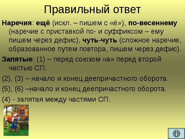 Правильный ответ Наречия : ещё (искл. – пишем с «ё»), по-весеннему (наречие с приставкой по- и суффиксом – ему пишем через дефис), чуть-чуть (сложное наречие, образованное путем повтора, пишем через дефис). Запятые : (1) – перед союзом «а» перед второй частью СП. (2), (3) – начало и конец деепричастного оборота. (5), (6) –начало и конец деепричастного оборота. (4) - запятая между частями СП.