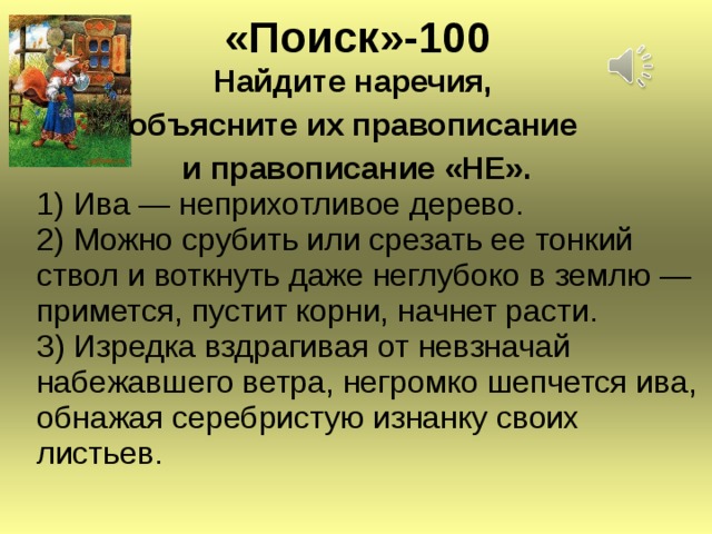 « Поиск » -100 Найдите наречия, объясните их правописание и правописание «НЕ».  1) Ива — неприхотливое дерево.  2) Можно срубить или срезать ее тонкий ствол и воткнуть даже неглубоко в землю —  примется, пустит корни, начнет расти.  3) Изредка вздрагивая от невзначай набежавшего ветра, негромко шепчется ива, обнажая серебристую изнанку своих листьев.