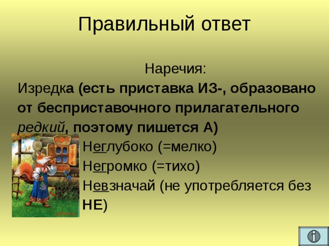 Правильный ответ Наречия: Изредк а (есть приставка ИЗ-, образовано от бесприставочного прилагательного редкий , поэтому пишется А)  Н ег лубоко (=мелко)  Н ег ромко (=тихо)  Н ев значай (не употребляется без  НЕ )