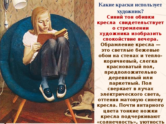 Какие краски использует художник? Синий тон обивки кресла свидетельствует о стремлении художника изобразить спокойствие вечера. Обрамление кресла — это светлые бежевые обои на стенах и тепло-коричневый, слегка красноватый пол, предположительно деревянный или паркетный. Пол сверкает в лучах электрического света, оттеняя матовую синеву кресла. Почти янтарного цвета тонкие ножки кресла подчеркивают «солнечность», уютность настроения картины. Хабаров сумел изобразить расслабленную увлеченность девочки, отдыхающей с книгой в руках.