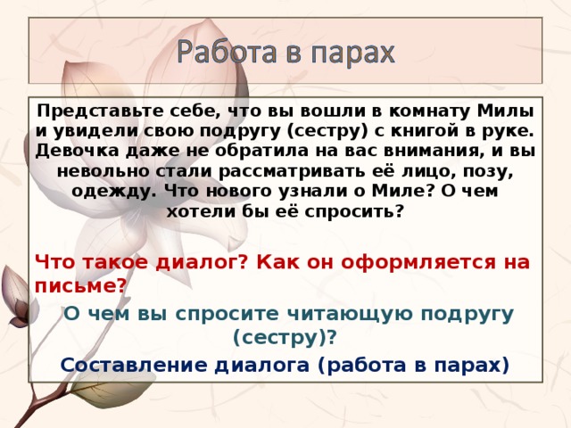 Представьте себе, что вы вошли в комнату Милы и увидели свою подругу (сестру) с книгой в руке. Девочка даже не обратила на вас внимания, и вы невольно стали рассматривать её лицо, позу, одежду. Что нового узнали о Миле? О чем хотели бы её спросить?  Что такое диалог? Как он оформляется на письме?  О чем вы спросите читающую подругу (сестру)? Составление диалога (работа в парах)