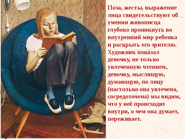 Поза, жесты, выражение лица свидетельствуют об умении живописца глубоко проникнуть во внутренний мир ребенка и раскрыть его зрителю. Художник показал девочку, не только увлеченную чтением, девочку, мыслящую, думающую, по лицу (настолько она увлечена, сосредоточена) мы видим, что у неё происходит внутри, о чем она думает, переживает.