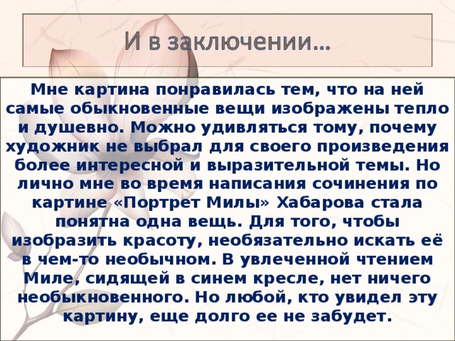 Мне картина понравилась тем, что на ней самые обыкновенные вещи изображены тепло и душевно. Можно удивляться тому, почему художник не выбрал для своего произведения более интересной и выразительной темы. Но лично мне во время написания сочинения по картине «Портрет Милы» Хабарова стала понятна одна вещь. Для того, чтобы изобразить красоту, необязательно искать её в чем-то необычном. В увлеченной чтением Миле, сидящей в синем кресле, нет ничего необыкновенного. Но любой, кто увидел эту картину, еще долго ее не забудет.