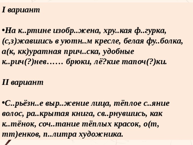 I вариант  На к..ртине изобр..жена, хру..кая ф..гурка, (с,з)жавшись в уютн..м кресле, белая фу..болка, а(к, кк)уратная прич..ска, удобные к..рич(?)нев…… брюки, лё?кие тапоч(?)ки.  II вариант