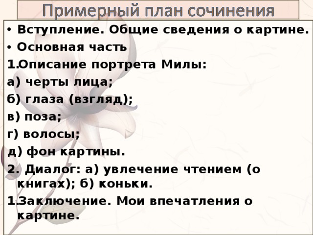 Вступление. Общие сведения о картине. Основная часть Описание портрета Милы: а) черты лица; б) глаза (взгляд); в) поза; г) волосы; д) фон картины. 2. Диалог: а) увлечение чтением (о книгах); б) коньки. Заключение. Мои впечатления о картине.