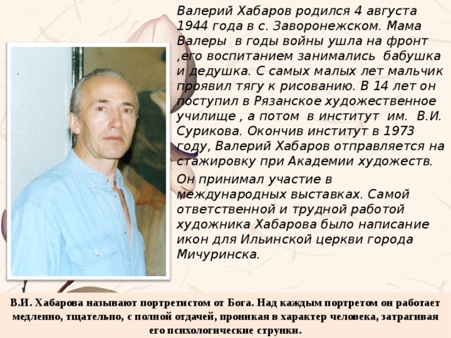 Валерий Хабаров родился 4 августа 1944 года в с. Заворонежском. Мама Валеры в годы войны ушла на фронт ,его воспитанием занимались бабушка и дедушка. С самых малых лет мальчик проявил тягу к рисованию. В 14 лет он поступил в Рязанское художественное училище , а потом в институт им. В.И. Сурикова. Окончив институт в 1973 году, Валерий Хабаров отправляется на стажировку при Академии художеств. Он принимал участие в международных выставках. Самой ответственной и трудной работой художника Хабарова было написание икон для Ильинской церкви города Мичуринска. В.И. Хабарова называют портретистом от Бога. Над каждым портретом он работает медленно, тщательно, с полной отдачей, проникая в характер человека, затрагивая его психологические струнки.