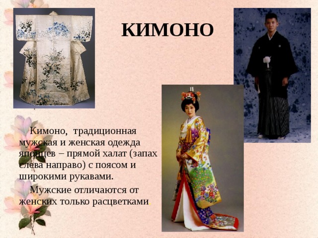 КИМОНО  Кимоно, традиционная мужская и женская одежда японцев – прямой халат (запах слева направо) с поясом и широкими рукавами.  Мужские отличаются от женских только расцветками .