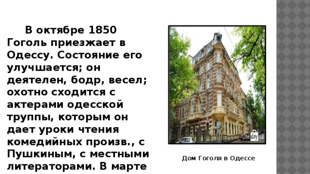 В октябре 1850 Гоголь приезжает в Одессу. Состояние его улучшается; он деятелен, бодр, весел; охотно сходится с актерами одесской труппы, которым он дает уроки чтения комедийных произв., с Пушкиным, с местными литераторами. В марте 1851 г. покидает Одессу и, проведя весну и раннее лето в родных местах, в июне возвращается в Москву. Дом Гоголя в Одессе