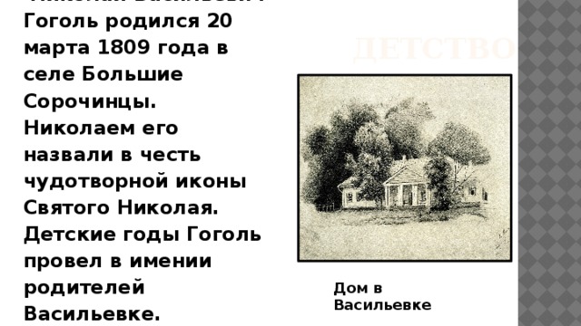 ДЕТСТВО  Николай Васильевич Гоголь родился 20 марта 1809 года в селе Большие Сорочинцы. Николаем его назвали в честь чудотворной иконы Святого Николая. Детские годы Гоголь провел в имении родителей Васильевке. Дом в Васильевке