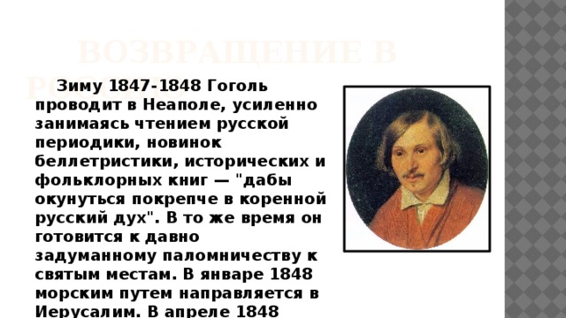 ВОЗВРАЩЕНИЕ В РОССИЮ  Зиму 1847-1848 Гоголь проводит в Неаполе, усиленно занимаясь чтением русской периодики, новинок беллетристики, исторических и фольклорных книг — 