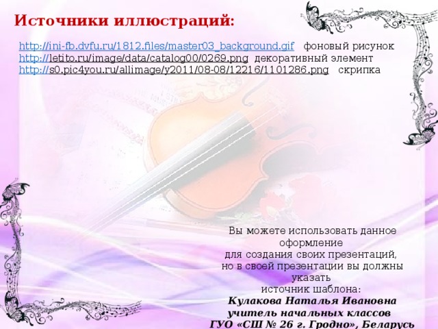 Источники иллюстраций: http://ini-fb.dvfu.ru/1812.files/master03_background.gif  фоновый рисунок http:// letito.ru/image/data/catalog00/0269.png  декоративный элемент http :// s0.pic4you.ru/allimage/y2011/08-08/12216/1101286.png  скрипка Вы можете использовать данное оформление для создания своих презентаций, но в своей презентации вы должны указать источник шаблона: Кулакова Наталья Ивановна учитель начальных классов ГУО «СШ № 26 г. Гродно», Беларусь